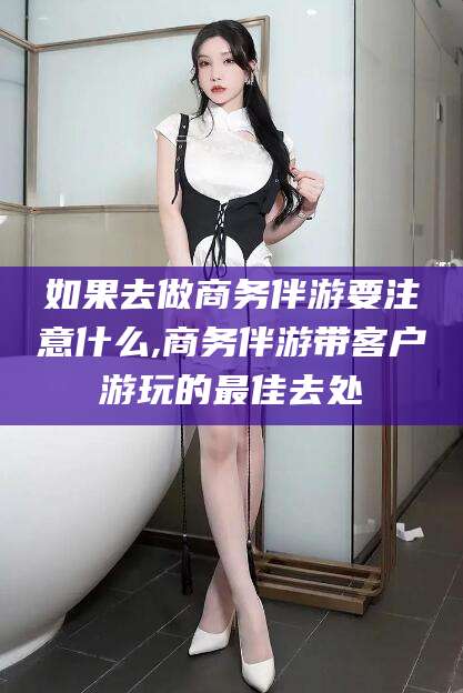 许昌如果去做商务伴游要注意什么,商务伴游带客户游玩的最佳去处