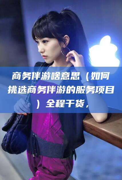许昌商务伴游啥意思（如何挑选商务伴游的服务项目）全程干货，