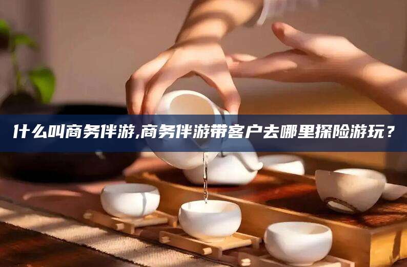 许昌什么叫商务伴游,商务伴游带客户去哪里探险游玩？