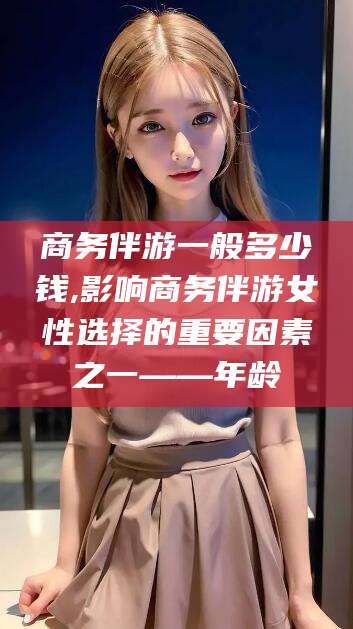 许昌商务伴游一般多少钱,影响商务伴游女性选择的重要因素之一——年龄