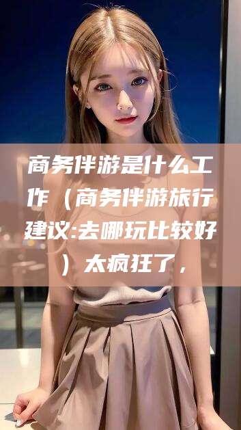 许昌商务伴游是什么工作（商务伴游旅行建议:去哪玩比较好）太疯狂了，