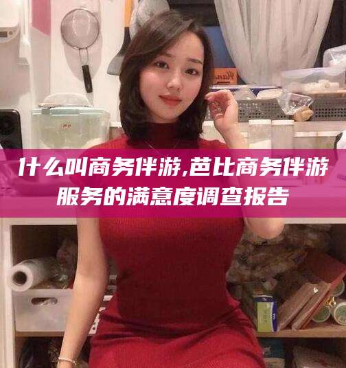 许昌什么叫商务伴游,芭比商务伴游服务的满意度调查报告