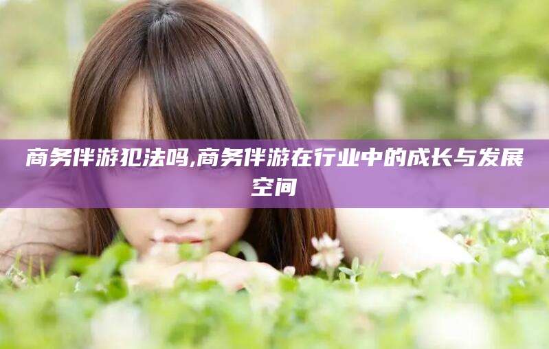 许昌商务伴游犯法吗,商务伴游在行业中的成长与发展空间