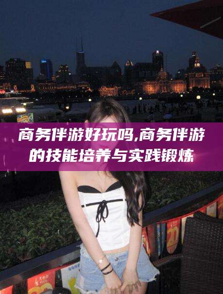 许昌商务伴游好玩吗,商务伴游的技能培养与实践锻炼