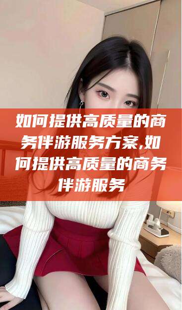 许昌如何提供高质量的商务伴游服务方案,如何提供高质量的商务伴游服务